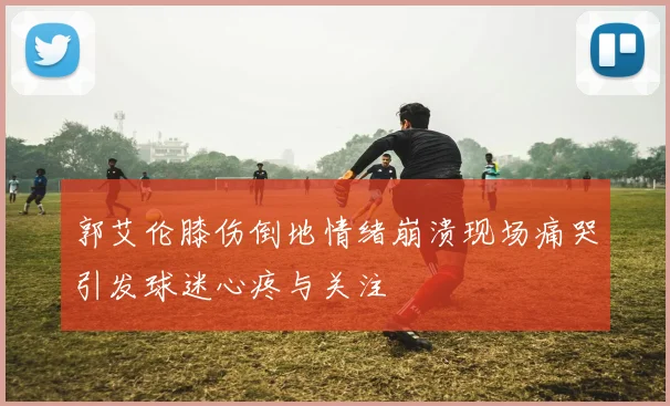 郭艾伦膝伤倒地情绪崩溃现场痛哭引发球迷心疼与关注