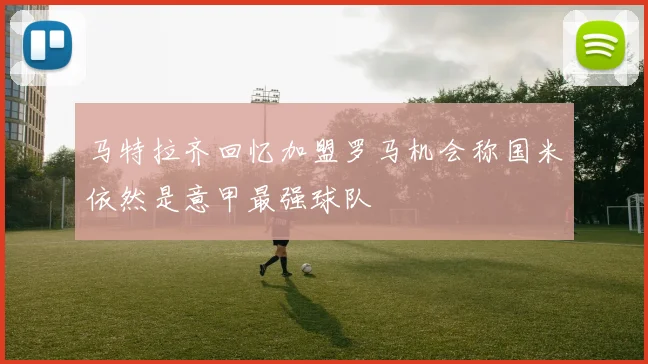 马特拉齐回忆加盟罗马机会称国米依然是意甲最强球队