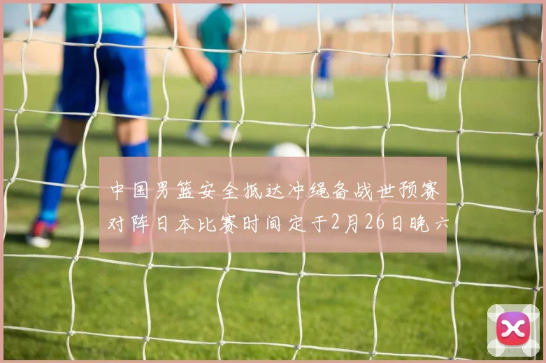 中国男篮安全抵达冲绳备战世预赛对阵日本比赛时间定于2月26日晚六点五分