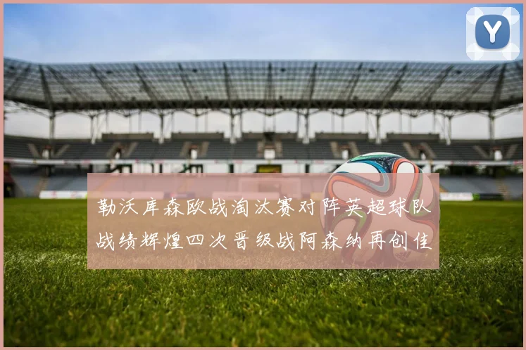勒沃库森欧战淘汰赛对阵英超球队战绩辉煌四次晋级战阿森纳再创佳绩