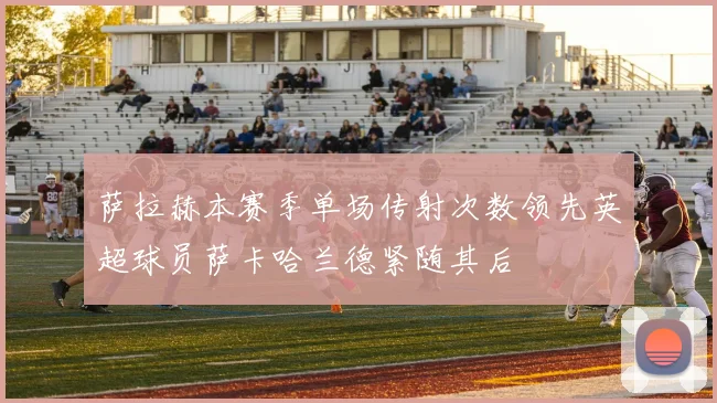 萨拉赫本赛季单场传射次数领先英超球员萨卡哈兰德紧随其后