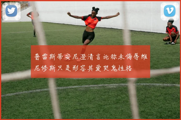 普雷斯蒂安尼澄清言论称未侮辱维尼修斯只是形容其爱哭鬼性格