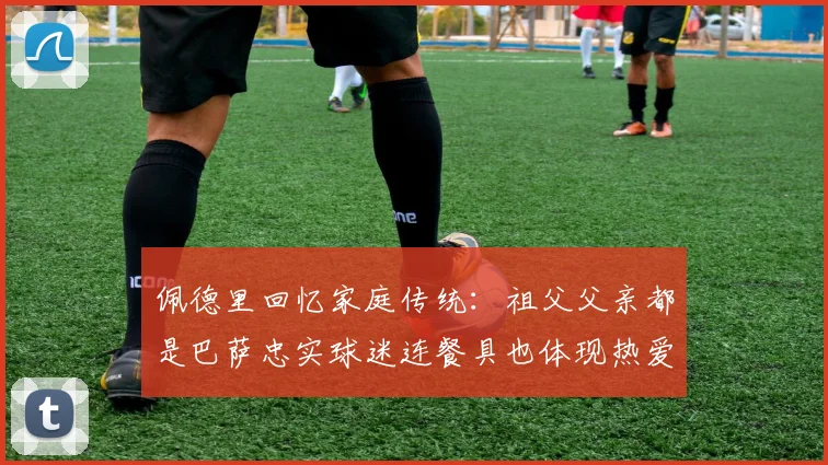 佩德里回忆家庭传统：祖父父亲都是巴萨忠实球迷连餐具也体现热爱
