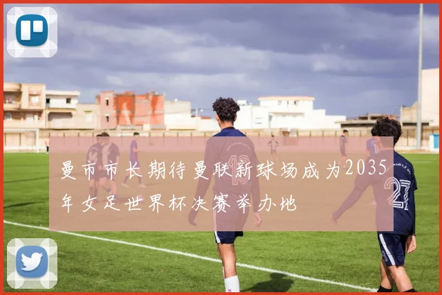 曼市市长期待曼联新球场成为2035年女足世界杯决赛举办地