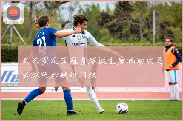 武汉女足亚冠首球诞生唐涵助攻乌龙球巧妙越过门线
