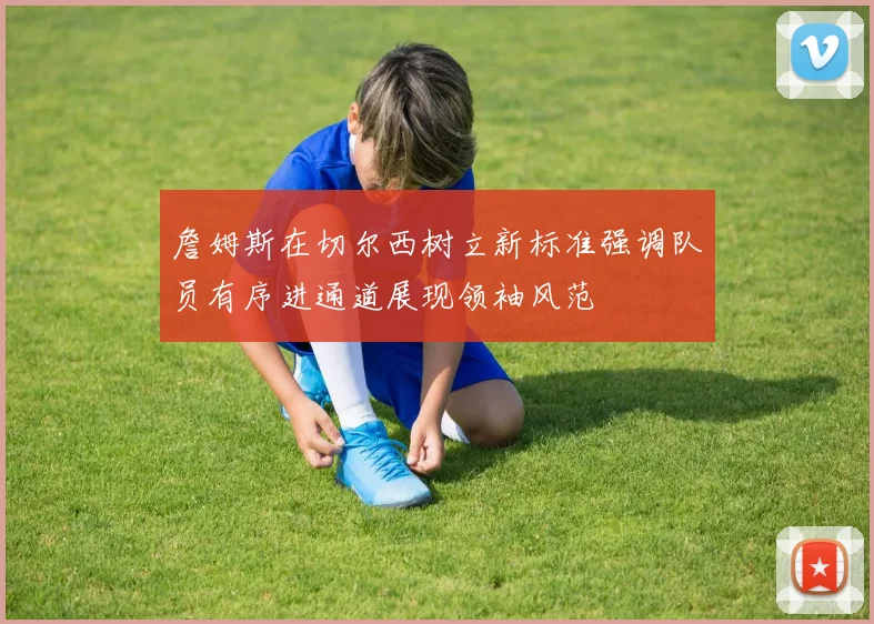 詹姆斯在切尔西树立新标准强调队员有序进通道展现领袖风范