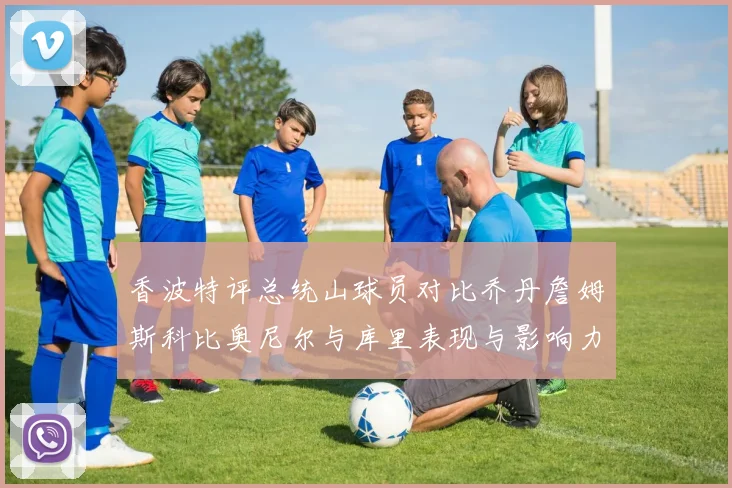 香波特评总统山球员对比乔丹詹姆斯科比奥尼尔与库里表现与影响力