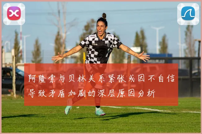 阿隆索与贝林关系紧张或因不自信导致矛盾加剧的深层原因分析