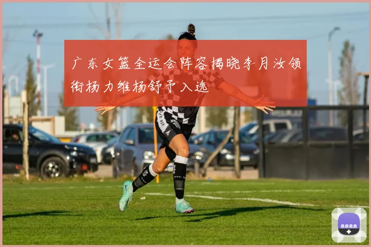 广东女篮全运会阵容揭晓李月汝领衔杨力维杨舒予入选