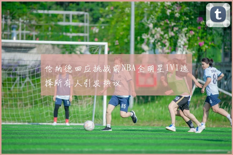 伦纳德回应挑战前NBA全明星1V1选择所有人引发热议