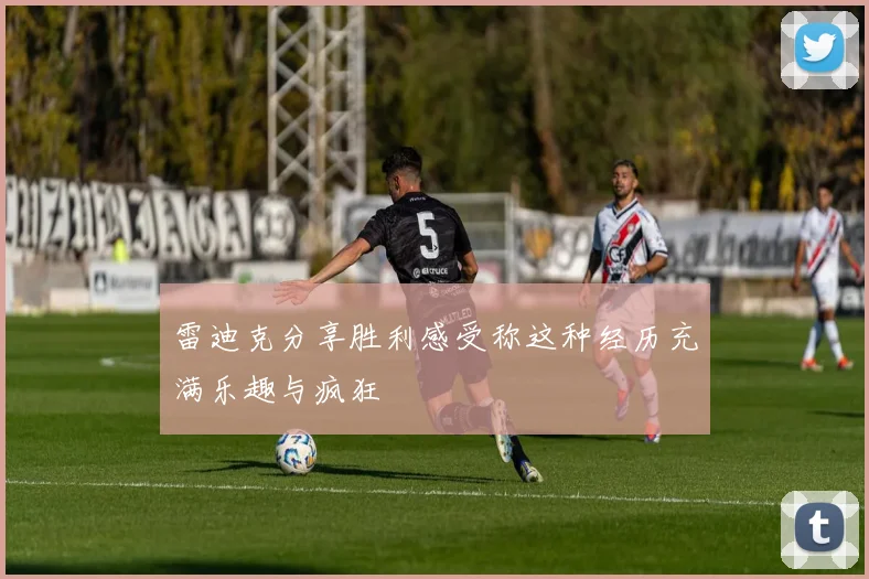 雷迪克分享胜利感受称这种经历充满乐趣与疯狂