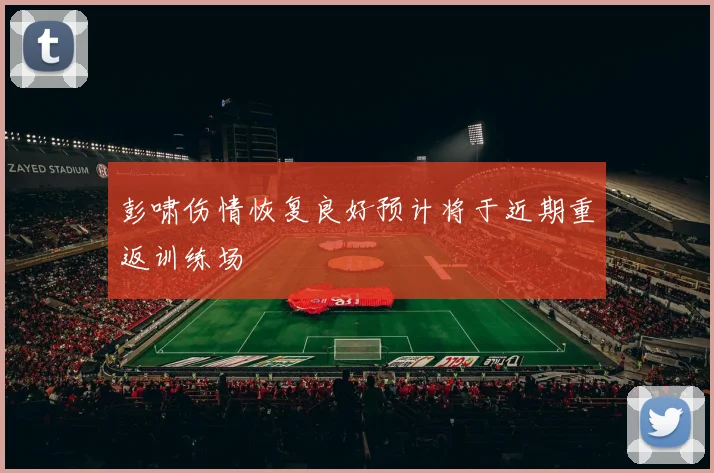 彭啸伤情恢复良好预计将于近期重返训练场