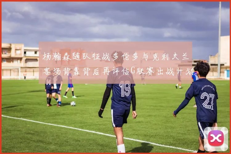 杨瀚森随队征战多伦多与克利夫兰客场背靠背后再评估G联赛出战计划